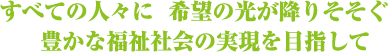 すべての人々に 希望の光が降りそそぐ豊かな福祉社会の実現を目指して